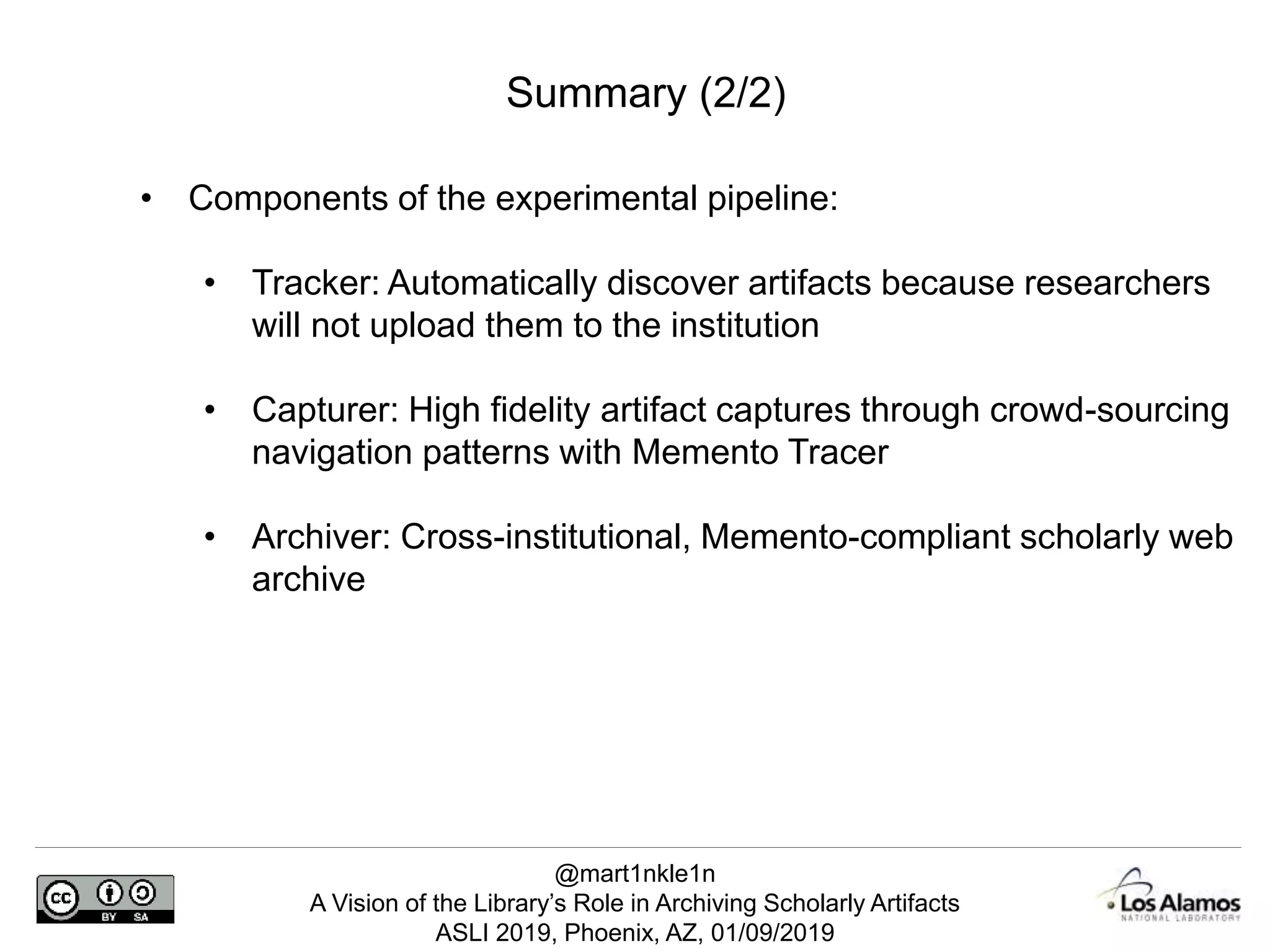 @mart1nkle1n
A Vision of the Library’s Role in Archiving Scholarly Artifacts
ASLI 2019, Phoenix, AZ, 01/09/2019
Summary (2/2)
• Components of the experimental pipeline:
• Tracker: Automatically discover artifacts because researchers
will not upload them to the institution
• Capturer: High fidelity artifact captures through crowd-sourcing
navigation patterns with Memento Tracer
• Archiver: Cross-institutional, Memento-compliant scholarly web
archive
 