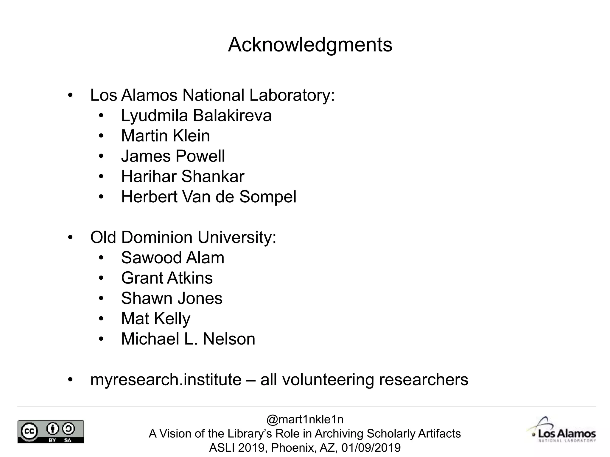 @mart1nkle1n
A Vision of the Library’s Role in Archiving Scholarly Artifacts
ASLI 2019, Phoenix, AZ, 01/09/2019
Acknowledgments
• Los Alamos National Laboratory:
• Lyudmila Balakireva
• Martin Klein
• James Powell
• Harihar Shankar
• Herbert Van de Sompel
• Old Dominion University:
• Sawood Alam
• Grant Atkins
• Shawn Jones
• Mat Kelly
• Michael L. Nelson
• myresearch.institute – all volunteering researchers
 