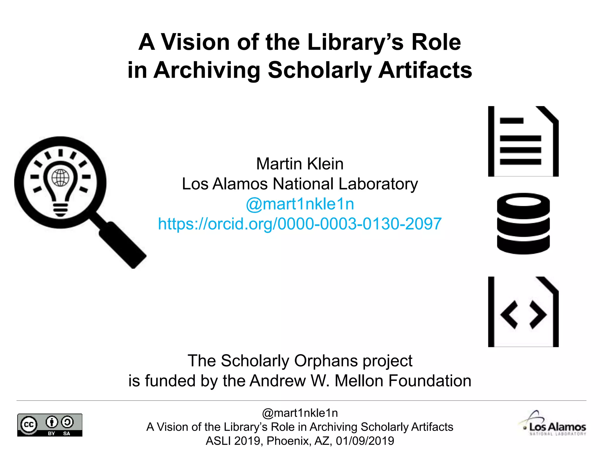 @mart1nkle1n
A Vision of the Library’s Role in Archiving Scholarly Artifacts
ASLI 2019, Phoenix, AZ, 01/09/2019
Martin Klein
Los Alamos National Laboratory
@mart1nkle1n
https://orcid.org/0000-0003-0130-2097
A Vision of the Library’s Role
in Archiving Scholarly Artifacts
The Scholarly Orphans project
is funded by the Andrew W. Mellon Foundation
 