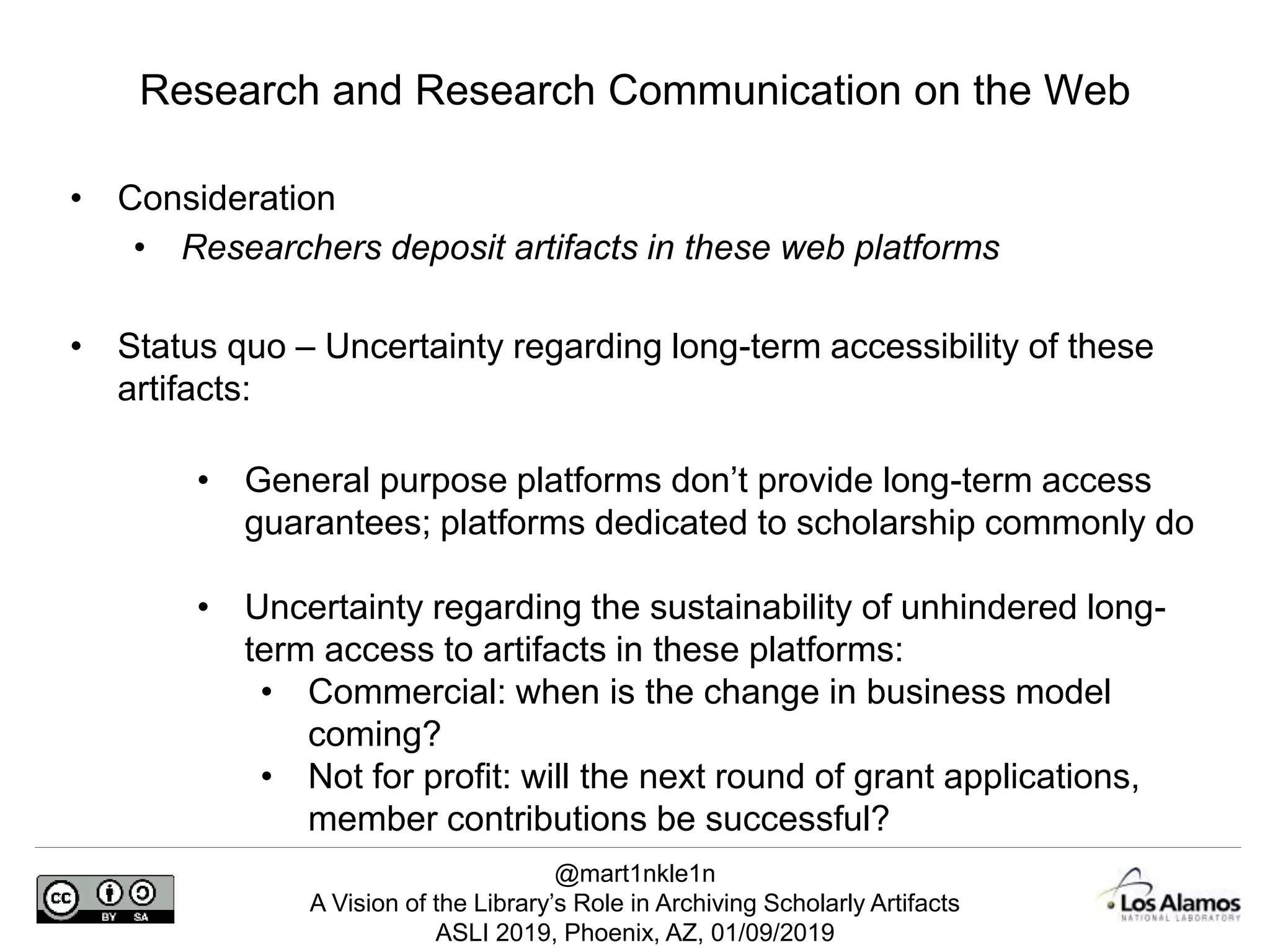 @mart1nkle1n
A Vision of the Library’s Role in Archiving Scholarly Artifacts
ASLI 2019, Phoenix, AZ, 01/09/2019
• Consideration
• Researchers deposit artifacts in these web platforms
• Status quo – Uncertainty regarding long-term accessibility of these
artifacts:
• General purpose platforms don’t provide long-term access
guarantees; platforms dedicated to scholarship commonly do
• Uncertainty regarding the sustainability of unhindered long-
term access to artifacts in these platforms:
• Commercial: when is the change in business model
coming?
• Not for profit: will the next round of grant applications,
member contributions be successful?
Research and Research Communication on the Web
 