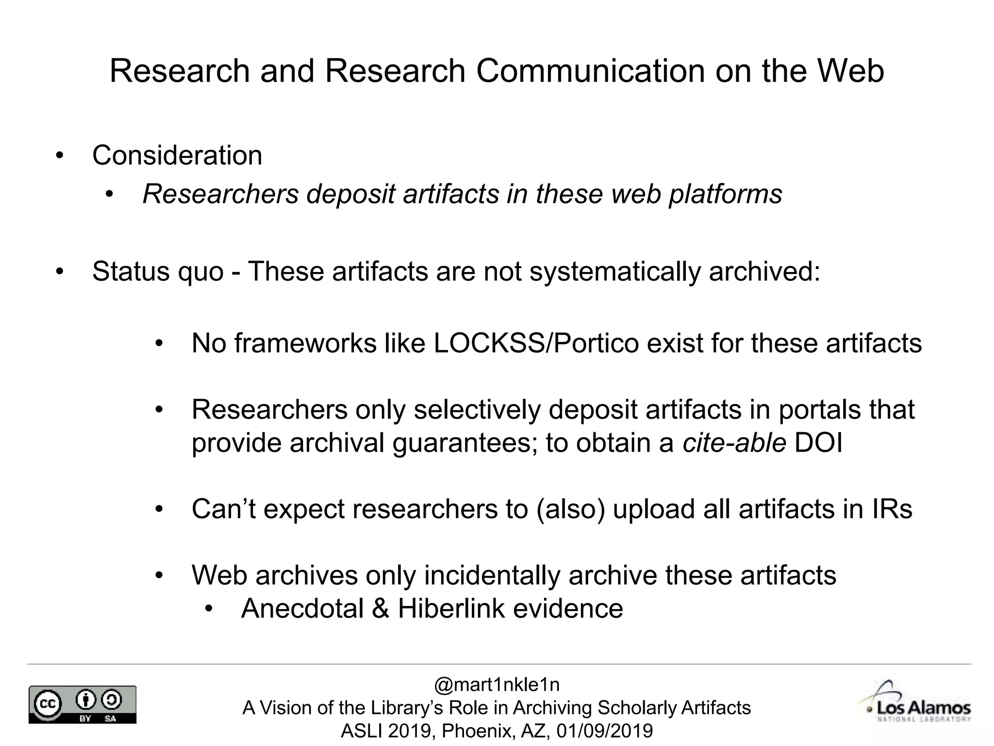 @mart1nkle1n
A Vision of the Library’s Role in Archiving Scholarly Artifacts
ASLI 2019, Phoenix, AZ, 01/09/2019
• Consideration
• Researchers deposit artifacts in these web platforms
• Status quo - These artifacts are not systematically archived:
• No frameworks like LOCKSS/Portico exist for these artifacts
• Researchers only selectively deposit artifacts in portals that
provide archival guarantees; to obtain a cite-able DOI
• Can’t expect researchers to (also) upload all artifacts in IRs
• Web archives only incidentally archive these artifacts
• Anecdotal & Hiberlink evidence
Research and Research Communication on the Web
 