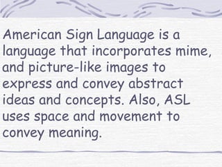 American Sign Language is a
language that incorporates mime,
and picture-like images to
express and convey abstract
ideas and concepts. Also, ASL
uses space and movement to
convey meaning.
 