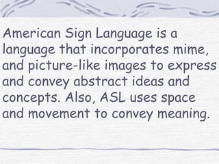 American Sign Language is a 
language that incorporates mime, 
and picture-like images to express 
and convey abstract ideas and 
concepts. Also, ASL uses space 
and movement to convey meaning. 
 