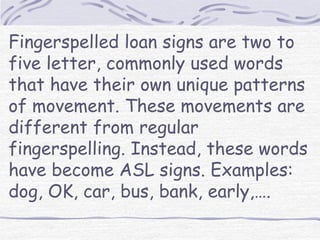 Fingerspelled loan signs are two to 
five letter, commonly used words 
that have their own unique patterns 
of movement. These movements are 
different from regular 
fingerspelling. Instead, these words 
have become ASL signs. Examples: 
dog, OK, car, bus, bank, early,…. 
 