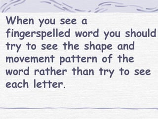 When you see a 
fingerspelled word you should 
try to see the shape and 
movement pattern of the 
word rather than try to see 
each letter. 
 
