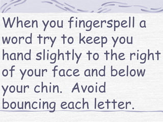 When you fingerspell a 
word try to keep you 
hand slightly to the right 
of your face and below 
your chin. Avoid 
bouncing each letter. 
 