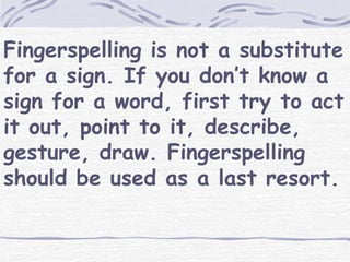 Fingerspelling is not a substitute 
for a sign. If you don’t know a 
sign for a word, first try to act 
it out, point to it, describe, 
gesture, draw. Fingerspelling 
should be used as a last resort. 
 