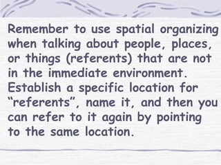Remember to use spatial organizing 
when talking about people, places, 
or things (referents) that are not 
in the immediate environment. 
Establish a specific location for 
“referents”, name it, and then you 
can refer to it again by pointing 
to the same location. 
 