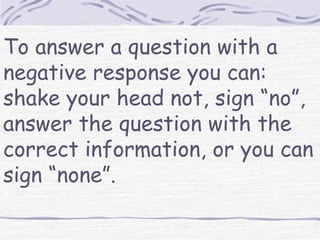To answer a question with a 
negative response you can: 
shake your head not, sign “no”, 
answer the question with the 
correct information, or you can 
sign “none”. 
 
