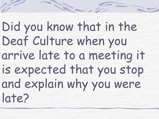Did you know that in the 
Deaf Culture when you 
arrive late to a meeting it 
is expected that you stop 
and explain why you were 
late? 
 