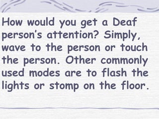 How would you get a Deaf 
person’s attention? Simply, 
wave to the person or touch 
the person. Other commonly 
used modes are to flash the 
lights or stomp on the floor. 
 