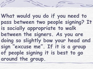 What would you do if you need to 
pass between two people signing? It 
is socially appropriate to walk 
between the signers. As you are 
doing so slightly bow your head and 
sign “excuse me”. If it is a group 
of people signing it is best to go 
around the group. 
 