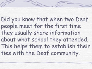 Did you know that when two Deaf 
people meet for the first time 
they usually share information 
about what school they attended. 
This helps them to establish their 
ties with the Deaf community. 
 