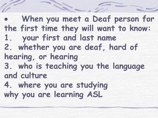  When you meet a Deaf person for 
the first time they will want to know: 
1. your first and last name 
2. whether you are deaf, hard of 
hearing, or hearing 
3. who is teaching you the language 
and culture 
4. where you are studying 
why you are learning ASL 
 