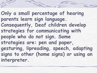 Only a small percentage of hearing 
parents learn sign language. 
Consequently, Deaf children develop 
strategies for communicating with 
people who do not sign. Some 
strategies are: pen and paper, 
gesturing, lipreading, speech, adapting 
signs to other (home signs) or using an 
interpreter. 
 