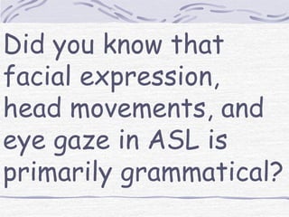 Did you know that 
facial expression, 
head movements, and 
eye gaze in ASL is 
primarily grammatical? 
 