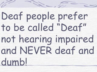 Deaf people prefer 
to be called “Deaf” 
not hearing impaired 
and NEVER deaf and 
dumb! 
 