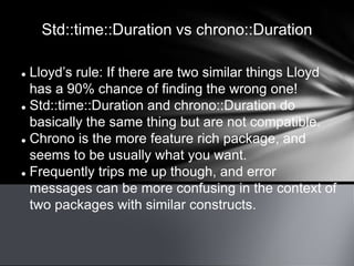 Std::time::Duration vs chrono::Duration
 Lloyd’s rule: If there are two similar things Lloyd
has a 90% chance of finding the wrong one!
 Std::time::Duration and chrono::Duration do
basically the same thing but are not compatible.
 Chrono is the more feature rich package, and
seems to be usually what you want.
 Frequently trips me up though, and error
messages can be more confusing in the context of
two packages with similar constructs.
 