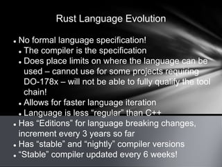 Rust Language Evolution
 No formal language specification!
 The compiler is the specification
 Does place limits on where the language can be
used – cannot use for some projects requiring
DO-178x – will not be able to fully qualify the tool
chain!
 Allows for faster language iteration
 Language is less “regular” than C++
 Has “Editions” for language breaking changes,
increment every 3 years so far
 Has “stable” and “nightly” compiler versions
 “Stable” compiler updated every 6 weeks!
 