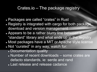 Crates.io – The package registry
 Packages are called “crates” in Rust
 Registry is integrated with cargo for both package
download and version management
 Appears to be a rather blurry line between a
“standard” library and what ends up in the registry
 Most packages have a MIT or Apache style license
 Not “curated” in any way, watch for:
 Documentation quality
 Number of recent downloads – some crates are
defacto standards, ie: serde and rand
 Last release and release cadance
 