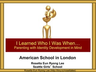 American School in London
Rosetta Eun Ryong Lee
Seattle Girls’ School
I Learned Who I Was When…
Parenting with Identity Development in Mind
Rosetta Eun Ryong Lee (http://tiny.cc/rosettalee)
 