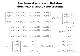 Systèmes discrets non linéaires
                Nonlinear discrete time systems

 x1 (k + 1) = f1 [x1 (k), . . . , xn (k), u1 (k), . . . , ur (k), k]                                 

 x (k + 1) = f [x (k), . . . , x (k), u (k), . . . , u (k), k]                    x1 (k + 1)
 2             2   1               n       1               r                     x2 (k + 1)          
                                 .                                                                   
                                 .                                   x(k + 1) =       .              
                                 .                                                    .
                                                                                        .              
 x (k + 1) = f [x (k), . . . , x (k), u (k), . . . , u (k), k]
   n            n   1               n       1               r                      xn (k + 1)
                                                                                                     
      y1 (k) = g1 [x1 (k), . . . , xn (k), u1 (k), . . . , ur (k), k]                        y1 (k)
     
      y (k) = g [x (k), . . . , x (k), u (k), . . . , u (k), k]                         y (k)        
      2         2   1               n       1               r                           2            
                                    .                                           y(k) =     .         
                                    .
                                     .                                                      .
                                                                                             .         
     
      y (k) = g [x (k), . . . , x (k), u (k), . . . , u (k), k]                          yp (k)
        p        p   1               n       1               r

                                                                                                  
             x1 (k)                     u1 (k)                                   f1 [x(k), u(k), k]
        x (k)                 u (k)                                        f [x(k), u(k), k]      
        2                     2                                            2                      
x(k) =    .           u(k) =     .                    f [x(k), u(k), k] =         .               
          .
           .                      .
                                    .                                                .
                                                                                       .               
         xn (k)                  ur (k)                                          fn [x(k), u(k), k]
                                                     22
 