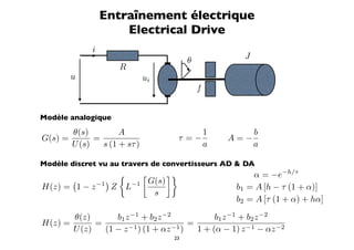 Entraînement électrique
                      Electrical Drive
              i
                                         θ              J
                      R
         u                     ui
                                             f


Modèle analogique
         θ(s)         A                          1          b
G(s) =         =                     τ =−            A=−
         U (s)   s (1 + sτ )                     a          a

Modèle discret vu au travers de convertisseurs AD  DA
                                                      α = −e−h/τ
                      G(s)
H(z) = 1 − z −1 Z L−1                                 b1 = A [h − τ (1 + α)]
                         s
                                                      b2 = A [τ (1 + α) + hα]

       θ(z)       b1 z −1 + b2 z −2            b1 z −1 + b2 z −2
H(z) =       =                          =
       U (z)   (1 − z −1 ) (1 + αz −1 )   1 + (α − 1) z −1 − αz −2
                                    23
 