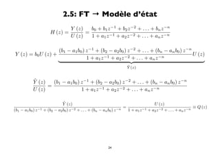 2.5: FT → Modèle d’état
                              Y (z)   b0 + b1 z −1 + b2 z −2 + . . . + bn z −n
                      H (z) =       =
                              U (z)   1 + a1 z −1 + a2 z −2 + . . . + an z −n

                   (b1 − a1 b0 ) z −1 + (b2 − a2 b0 ) z −2 + . . . + (bn − an b0 ) z −n
Y (z) = b0 U (z) +                                                                      U (z)
                                 1 + a1 z −1 + a z −2 + . . . + a z −n
                                                2                   n
                                                                                         
                                                                     ˜
                                                                     Y (z)


           ˜
           Y (z)   (b1 − a1 b0 ) z −1 + (b2 − a2 b0 ) z −2 + . . . + (bn − an b0 ) z −n
                 =
           U (z)                 1 + a1 z −1 + a2 z −2 + . . . + an z −n

                              ˜
                              Y (z)                                                   U (z)
                                                                     =                                         ≡ Q (z)
(b1 − a1 b0 ) z −1 + (b2 − a2 b0 ) z −2 + . . . + (bn − an b0 ) z −n   1 + a1 z −1 + a2 z −2 + . . . + an z −n




                                                         24
 