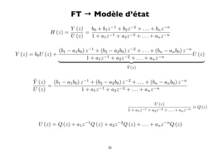FT → Modèle d’état
                              Y (z)   b0 + b1 z −1 + b2 z −2 + . . . + bn z −n
                      H (z) =       =
                              U (z)   1 + a1 z −1 + a2 z −2 + . . . + an z −n

                   (b1 − a1 b0 ) z −1 + (b2 − a2 b0 ) z −2 + . . . + (bn − an b0 ) z −n
Y (z) = b0 U (z) +                                                                      U (z)
                                 1 + a1 z −1 + a z −2 + . . . + a z −n
                                                2                   n
                                                                                         
                                                                     ˜
                                                                     Y (z)


           ˜
           Y (z)   (b1 − a1 b0 ) z −1 + (b2 − a2 b0 ) z −2 + . . . + (bn − an b0 ) z −n
                 =
           U (z)                 1 + a1 z −1 + a2 z −2 + . . . + an z −n

                              ˜
                              Y (z)                                                   U (z)
                                                                     =                                         ≡ Q (z)
(b1 − a1 b0 ) z −1 + (b2 − a2 b0 ) z −2 + . . . + (bn − an b0 ) z −n   1 + a1 z −1 + a2 z −2 + . . . + an z −n


               U (z) = Q (z) + a1 z −1 Q (z) + a2 z −2 Q (z) + . . . + an z −n Q (z)



                                                         25
 