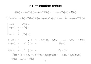 FT → Modèle d’état
          Q (z) = −a1 z −1 Q (z) − a2 z −2 Q (z) − . . . − an z −n Q (z) + U (z)

˜
Y (z) = (b1 − a1 b0 ) z −1 Q (z) + (b2 − a2 b0 ) z −2 Q (z) + . . . + (bn − an b0 ) z −n Q (z)
 
  W1 (z) = z −1 Q (z)
 
  W (z) = z −2 Q (z)
  2
         .
         .
          .
 
  W (z) = z −n Q (z)
    n


 zW1 (z)    =           Q (z)    =   −a1 W1 (z) − a2 W2 (z) − . . . − an Wn (z) + U (z)

 zW (z)     =       z −1 Q (z)   =                           W1 (z)
   2
            .
            .
             .

 zW (z)     =    z −n+1 Q (z)    =                          Wn−1 (z)
    n

      ˜
      Y (z) = (b1 − a1 b0 )W1 (z) + (b2 − a2 b0 )W2 (z) + . . . + (bn − an b0 )Wn (z)
                         ˜
      Y (z) = b0 U (z) + Y (z)
                                              27
 