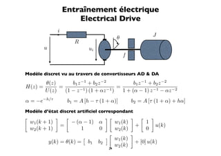 Entraînement électrique
                         Electrical Drive
                 i
                                                          θ                       J
                              R
          u                           ui
                                                              f


Modèle discret vu au travers de convertisseurs AD  DA
       θ(z)       b1 z −1 + b2 z −2            b1 z −1 + b2 z −2
H(z) =       =                          =
       U (z)   (1 − z −1 ) (1 + αz −1 )   1 + (α − 1) z −1 − αz −2
α = −e−h/τ               b1 = A [h − τ (1 + α)]                   b2 = A [τ (1 + α) + hα]
Modèle d’état discret artiﬁciel correspondant
                                                                           
    w1 (k + 1)               − (α − 1) α                 w1 (k)               1
                     =                                                +               u(k)
    w2 (k + 1)                   1     0                 w2 (k)               0
                                                                 
                                                       w1 (k)
              y(k) = θ(k) =           b1   b2                         + [0] u(k)
                                                         w2 (k)
                                                    29
 