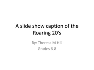 A slide show caption of the
Roaring 20’s
By: Theresa M Hill
Grades 6-8
 