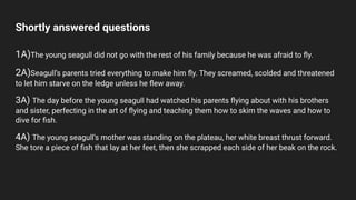 Shortly answered questions
1A)The young seagull did not go with the rest of his family because he was afraid to ﬂy.
2A)Seagull’s parents tried everything to make him ﬂy. They screamed, scolded and threatened
to let him starve on the ledge unless he ﬂew away.
3A) The day before the young seagull had watched his parents ﬂying about with his brothers
and sister, perfecting in the art of ﬂying and teaching them how to skim the waves and how to
dive for ﬁsh.
4A) The young seagull’s mother was standing on the plateau, her white breast thrust forward.
She tore a piece of ﬁsh that lay at her feet, then she scrapped each side of her beak on the rock.
 