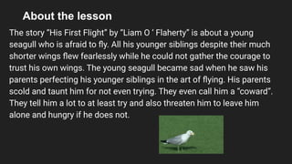 About the lesson
The story “His First Flight” by “Liam O ‘ Flaherty” is about a young
seagull who is afraid to ﬂy. All his younger siblings despite their much
shorter wings ﬂew fearlessly while he could not gather the courage to
trust his own wings. The young seagull became sad when he saw his
parents perfecting his younger siblings in the art of ﬂying. His parents
scold and taunt him for not even trying. They even call him a “coward”.
They tell him a lot to at least try and also threaten him to leave him
alone and hungry if he does not.
 