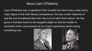 About Liam O'Flaherty
Liam O'Flaherty was a significant Irish novelist and short story writer and a
major figure in the Irish literary renaissance. He was a keen observer of
sea life and he believed that man has a lot to learn from nature. He has
given a humane touch to the seagull’s plight so that the reader is
reminded of the nervousness he too might experience before doing
something new.
 