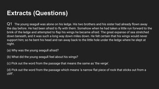 Extracts (Questions)
Q1 The young seagull was alone on his ledge. His two brothers and his sister had already ﬂown away
the day before. He had been afraid to ﬂy with them. Somehow when he had taken a little run forward to the
brink of the ledge and attempted to ﬂap his wings he became afraid. The great expanse of sea stretched
down beneath, and it was such a long way down miles down. He felt certain that his wings would never
support him; so he bent his head and ran away back to the little hole under the ledge where he slept at
night.
(a) Why was the young seagull afraid?
(b) What did the young seagull feel about his wings?
(c) Pick out the word from the passage that means the same as ‘the verge’.
(d) Pick out the word from the passage which means ‘a narrow ﬂat piece of rock that sticks out from a
cliff’.
 
