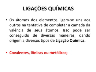 LIGAÇÕES QUÍMICAS
• Os átomos dos elementos ligam-se uns aos
outros na tentativa de completar a camada da
valência de seus átomos. Isso pode ser
conseguido de diversas maneiras, dando
origem a diversos tipos de Ligação Química.
• Covalentes, iônicas ou metálicas;
 
