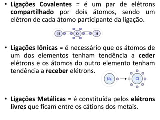 • Ligações Covalentes = é um par de elétrons
compartilhado por dois átomos, sendo um
elétron de cada átomo participante da ligação.
• Ligações Iônicas = é necessário que os átomos de
um dos elementos tenham tendência a ceder
elétrons e os átomos do outro elemento tenham
tendência a receber elétrons.
• Ligações Metálicas = é constituída pelos elétrons
livres que ficam entre os cátions dos metais.
 