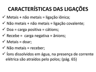 CARACTERÍSTICAS DAS LIGAÇÕES
 Metais + não metais = ligação iônica;
 Não metais + não metais = ligação covalente;
 Doa = carga positiva = cátions;
 Recebe = carga negativa = ânions;
 Metais = doar;
 Não metais = receber;
 Íons dissolvidos em água, na presença de corrente
elétrica são atraídos pelo polos; (pág. 65)
 