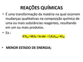 REAÇÕES QUÍMICAS
• É uma transformação da matéria na qual ocorrem
mudanças qualitativas na composição química de
uma ou mais substâncias reagentes, resultando
em um ou mais produtos.
• Ex.:
6CO2(g) + 6H2O(l) + luz solar → C6H12O6(aq) + 6O2(g)
• MENOR ESTADO DE ENERGIA;
 