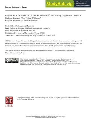 Leuven University Press
Chapter Title: “A SLIGHT HYSTERICAL TENDENCY” Performing Diagnosis in Charlotte
Perkins Gilman’s “The Yellow Wallpaper”
Chapter Author(s): Vivian Delchamps
Book Title: Performing Hysteria
Book Subtitle: Images and Imaginations of Hysteria
Book Editor(s): JOHANNA BRAUN
Published by: Leuven University Press. (2020)
Stable URL: https://www.jstor.org/stable/j.ctv18dvt2d.9
JSTOR is a not-for-profit service that helps scholars, researchers, and students discover, use, and build upon a wide
range of content in a trusted digital archive. We use information technology and tools to increase productivity and
facilitate new forms of scholarship. For more information about JSTOR, please contact support@jstor.org.
Your use of the JSTOR archive indicates your acceptance of the Terms & Conditions of Use, available at
https://about.jstor.org/terms
This book is licensed under a Creative Commons Attribution-NonCommercial 4.0
International License (CC BY-NC 4.0). To view a copy of this license, visit
https://creativecommons.org/licenses/by-nc/4.0/. Funding is provided by KU Leuven
Fund for Fair Open Access; Austrian Science Fund (FWF) as part of the Erwin Schrödinger
research project “The Hysteric as Conceptual Operator": [J 4164-G24]..
Leuven University Press is collaborating with JSTOR to digitize, preserve and extend access
to Performing Hysteria
This content downloaded from 76.170.49.231 on Mon, 07 Dec 2020 23:54:39 UTC
All use subject to https://about.jstor.org/terms
 