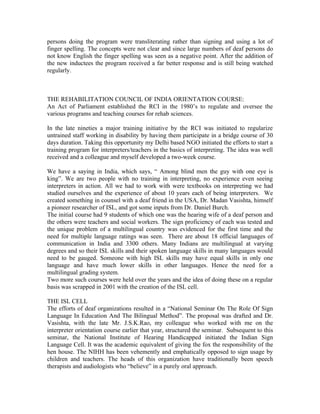 persons doing the program were transliterating rather than signing and using a lot of
finger spelling. The concepts were not clear and since large numbers of deaf persons do
not know English the finger spelling was seen as a negative point. After the addition of
the new inductees the program received a far better response and is still being watched
regularly.



THE REHABILITATION COUNCIL OF INDIA ORIENTATION COURSE:
An Act of Parliament established the RCI in the 1980’s to regulate and oversee the
various programs and teaching courses for rehab sciences.

In the late nineties a major training initiative by the RCI was initiated to regularize
untrained staff working in disability by having them participate in a bridge course of 30
days duration. Taking this opportunity my Delhi based NGO initiated the efforts to start a
training program for interpreters/teachers in the basics of interpreting. The idea was well
received and a colleague and myself developed a two-week course.

We have a saying in India, which says, “ Among blind men the guy with one eye is
king”. We are two people with no training in interpreting, no experience even seeing
interpreters in action. All we had to work with were textbooks on interpreting we had
studied ourselves and the experience of about 10 years each of being interpreters. We
created something in counsel with a deaf friend in the USA, Dr. Madan Vasishta, himself
a pioneer researcher of ISL, and got some inputs from Dr. Daniel Burch.
The initial course had 9 students of which one was the hearing wife of a deaf person and
the others were teachers and social workers. The sign proficiency of each was tested and
the unique problem of a multilingual country was evidenced for the first time and the
need for multiple language ratings was seen. There are about 18 official languages of
communication in India and 3300 others. Many Indians are multilingual at varying
degrees and so their ISL skills and their spoken language skills in many languages would
need to be gauged. Someone with high ISL skills may have equal skills in only one
language and have much lower skills in other languages. Hence the need for a
multilingual grading system.
Two more such courses were held over the years and the idea of doing these on a regular
basis was scrapped in 2001 with the creation of the ISL cell.

THE ISL CELL
The efforts of deaf organizations resulted in a “National Seminar On The Role Of Sign
Language In Education And The Bilingual Method”. The proposal was drafted and Dr.
Vasishta, with the late Mr. J.S.K.Rao, my colleague who worked with me on the
interpreter orientation course earlier that year, structured the seminar. Subsequent to this
seminar, the National Institute of Hearing Handicapped initiated the Indian Sign
Language Cell. It was the academic equivalent of giving the fox the responsibility of the
hen house. The NIHH has been vehemently and emphatically opposed to sign usage by
children and teachers. The heads of this organization have traditionally been speech
therapists and audiologists who “believe” in a purely oral approach.
 