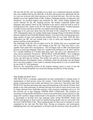 The fact that the ISL cell was handed over to them was a ministerial decision and thus
they were saddled with the job. Both Mr. J.S.K Rao and myself were offered the job but
we were too involved with other activities to be involved full time. The cell was then
handed over to the capable hands of Mrs. Sethna a Gallaudet alumnus in linguistics and
Interpreter. An excellent linguist and researcher Dr. Mrs. Ulrike Zeshan prepared the
course material for the ISL teaching process. Ms Zeshan researched Indian Sign
languages and created a book on ISL Grammar to be used to teach the deaf as well as
hearing persons ISL. Earlier in the 70’s Dr. James Woodward and Dr. Vasishta had done
a similar exercise and shown that ISL was indeed a bona fide language.
The Signs to be used were taken from the first book of ISL created by Dr. Vasishta in
1976. Subsequently there was another Indian Sign Language Project in the Rama Krishna
Mission funded by the Christoffel Blinden Mission. I was part of the working group and a
large number of signs were gathered and collated from all over India. With this base
information the ISL cell was created with a view to teach sign language to hearing
persons and thus create interpreters.
The leadership of the ISL cell was taken over by Dr. Zeshan who was a consultant and
still is, and Mrs. Sethna who is still working at the ISL cell. They have been a very
capable Team under their circumstances. The cell began work in 2001 and trained deaf
persons to teach sign language. There are 3 grades/levels defined as A, B, and C and last
for 3 months (fulltime) or 6 months (part time) each. The cell is now operational in 3
cities and an estimated 150 persons—BOTH DEAF AND HEARING-- have completed
the A level course in the past 6 years. The figures for “B” are 15 and there are only 2 “C”
levels, one deaf and one hearing. This model was used for a time at the International
Human Resource Development center, Coimbatore where the dictionary was developed
but is now been stopped. A new center is currently being started in a city in central India
by one of the “C” level graduates.
However, the interpreting portion of the original training course is more or less lip
service. No trained interpreter was involved in design and delivery of this training.



THE WORK OF DEAF WAY
THE DEAF WAY a voluntary organization has been instrumental in creating series of
organizations of deaf persons across the country. Called Deaf Friendship clubs these
groups of deaf persons meet weekly and interact on a social level. Thru these clubs THE
DEAF WAY has been promoting sign usage and interpreting in the interior of India. Deaf
people in the clubs participate in national and state level and of course local events such
as camps, pleasure tours, leadership seminars, Aids awareness workshops and so on. All
the activities are in sign language; INDIAN SIGN LANGUAGE. The members are
encourage to bring friends and family to social events particularly giving exposure to sign
usage and a positive image reinforcement to the parents or others who attend. Each club
is encouraged to develop local sign language talent among HEARING friends and
CODAs and spouses to form a pool of signing hearing people who are conversant with
the local VARIATION of ISL. These hearing people are then used to interpret at events
conducted by the club and The Deaf Way. Having an interpreter and continuously
highlighting their role and importance at all times and all occasions raises the profile of
 