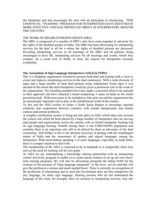 the interpreter and also encourages the ones who do participate in interpreting. THIS
UNOFFICIAL “TRAINING” PROGRAM FOR INTERPRETERS HAVE BEEN MUCH
MORE EFFECTIVE AND HAS PRODUCED ABOUT 50 INTERPRETERS AROUND
THE COUNTRY.

THE WORK OF DISABLED RIGHTS GROUP (DRG)
The DRG is composed of a number of DPO’s who have come together to advocate for
the rights of the disabled people of India. The DRG has been advocating for interpreting
services for the deaf in all for a where the rights of disabled persons are discussed.
Providing interpreting services at all meetings of the DRG and all partners being
encouraged to have ISL interpreting services for all meetings and events, which they
conduct. As a result now in Delhi, at least, the request for interpreters outstrips
availability.


The Association of Sign Language Interpreters (ASLI) in INDIA
This is a fledgling organization formed by persons both deaf and hearing with a view to
create and improve interpreting services to the deaf community. With a wide diversity of
signs and a large number of rural deaf persons using rudimentary home signs it was
decided at the outset that deaf interpreters would be given a prominent role in the work of
the organization. The founding members have also made a concerted effort to be national
in their approach and have inducted a board comprising 5 states of India as the initial
governing body. With more posts to be included as time goes on and the organisation has
an increasingly important role to play in the rehabilitation work of the country.
To this end the ASLI wishes to create a South Asian Region to encourage regional
solidarity and cooperation between countries with similar backgrounds and similar
cultures and similar problems.
A complex certification system is being put into place at ASLI which takes into account
the critical role which ha been played by a large number of interpreters who are serving
deaf people and organizations across the country with no formal interpreter training and
no sign language training. Notable among these is the CODA/SODA population and
certainly there is an important role still to be played by them as advocates of the deaf
community. Still further to this is the absolute necessity of dealing with the multilingual
nature of India and the assessment of spoken and signed languages among the
interpreters. With most Indians speaking 3 or more languages, especially in south India,
there is a unique situation to deal with.
The membership of the ASLI is expected to be in hundreds in a comparably short time
and yet the need for training will be very great.
At ASLI we are contemplating a knowledge sharing partnership with an interpreting
school/ university program to enable us to create master trainers to set up our own short-
term training programs. We will also be advocating alongside the Indian NAD for the
creation of the position of “Sign language interpreter” in the Govt. service and this will
give the profession a serious and much needed boost. There is currently no recognition of
the profession of interpreting and as such the Government does not hire interpreters for
any language, let alone sign language. Hearing persons who do not understand the
language of the court, for example, have no recourse to interpreting services. Any one
 