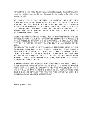 may stand trial in court where the proceedings are in a language he does not know, which
would be translated (sic) into his own language for his benefit at the whim of the
company he is in.

AS I SAID AT THE OUTSET, INTERPRETING PROFESSION IS IN ITS FETAL
STAGE OR RATHER IN ZYGOT STAGE. WE HAVE TO GO A LONG WAY,
HOWEVER, WE ARE MAKING RAPID PROGRESS. WITH THE ECONOMIC
BOOM IN INDIA AND OUR EFFORTS RESUTING IN GETTING ATTENTION OF
THE GOVERNMENT FOR RECOGNIZING ISL, WE FEEL CONFIDENT THAT
WITHIN THE NEXT DECADE, INDIA WILL SEE A HUGE RISE IN
INTEPRRETING PROFESSION.

NEEDS: THE GREATEST NEED IN THE AREA OF INTERPRETING IN INDIA IS,
OF COURSE, TRAINING. WE DO NOT WANT TO REINVENT THE WHEEL AND
WOULD PREFER TO BORROW ONE TO SAVE TIME AND ENERGY. WE HOPE
THAT IN THE FUTURE SOME OF YOU WILL PLAY A MAJOR ROLE IN THIS
AREA.
WHENEVER YOU PLAN TO TRAVEL ABROAD, INCLUDING INDIA IN YOUR
ITINERARY. MOST PEOPLE GET SCARED WHEN THE WORD INDIA IS
MENTIONED. IT IS NOT AN EASY COUNTRY TO VISIT. IT IS NOT FOR THE
FAINT OF HEART. BUT IT IS A COUNTRY WITH RICH CULTURAL AND
HISTORICAL BACKGROUND. ONCE YOU GET PAST THE FACADE OF HEAT,
HUMIDITY, NOISE AND CROWD AND COWS, YOU WILL SEE INFINITE
PLEASURE IN VISITING INDIA.

IF AND WHEN YOU ARE VISITING, PLEASE LET ME KNOW. I WILL HAVE A
PLACE FOR YOU TO REST YOUR WEARY BODY AND FOOD TO NOURSH
YOUR BODY AND SOUL. IN EXCHANGE, ALL YOU WILL HAVE TO DO IS
SPEND A DAY OR TWO IN TRAINING SOME OF US. YOUR EFFORTS WILL
HELP THE ZYGOT DEVELOP FAST AND THE TIME IS NOT FAR WHEN THE
UMBILICAL CORD WILL NOT BE NECESSARY.




Written by Arun C. Rao
 