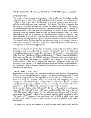 COUNTRY REPORT ON SIGN LANGUAGE INTERPRETING; Segovia Spain 2007

INTRODUCTION
The concept of sign language interpreting as a professional service for deaf persons has
yet to take hold in India. Most people including the Govt. agencies responsible for the
welfare of deaf persons view sign language as a set of strange actions without any
definite meaning and understood randomly by deaf people. They do not recognize sign
language as a bona fide language and consider it a collection of gestures. The mystery
surrounding deaf people and their mysterious communications gives rise to a number of
misinterpretations of the facts as is prevalent across the world with deaf communities.
Deafness being an invisible handicap leads to misunderstanding, which is further
exacerbated by their use of signs and lack of understanding of spoken languages. The
main difference is that in India there has been a conscious effort to stigmatize deaf
persons using sign language by all agencies involved in the rehabilitation of deaf persons.
This suppression of sign language and the subsequent chaos in the country, with each
deaf school creating its own set of signs, has contributed greatly toward the “non-
development” of the interpreting profession.

CODA’s traditionally are involved in interpreting adding to the mystification of the
language as one only understood by insiders. Unfortunately, due to the traditional
arranged marriage system, the deaf-deaf marriage is still rare and new development in
India. One study (Randhawa 2006) showed that close to 99% deaf children in India have
hearing parents. There are few CODAS’ and most of them shun learning signs due to the
stigma attached to it. Teachers are not required by law to know any signs at all and the
teacher-training module actively discourages sign usage, advocating rather pure oral
approach for the purposes of developing language in all deaf children regardless of their
own capabilities and inclinations. Most deaf persons sign, however, and the need for
interpreters is really great.

THE SCENARIO UNTIL 1980’S.
Organisations of deaf people have also failed to advocate with the Govt for interpreting
services and the development of sign language. The entire country’s population of about
6-7million deaf persons has been dependent on the availability of a suitable CODA in
their own family or a friend’s family who would help with interpreting in serious
emergencies. This “interpreting” is usually limited to a summary of ‘he says…’ and the
deaf person may get only an edited, censored and politically correct version of what is
going on. The quality of life and the opportunities for the deaf were dismal.
In this scenario, the first acknowledgement by the Govt of the need for a sign language
came with the advent of 10 min weekly news broadcast in ISL. This was in the year
1988. The persons used to sign on TV were arbitrarily taken from the staff of a major
organisation for the deaf—A kind of governmental nepotism widely practiced in India.
The number of TV signers was increased from 2 to 7 in 1994, at which point I was
included with 3 CODA’s and one other interpreter who was attached to the earlier
organisation.

The signs were largely not understood by deaf persons across India earlier and the
 