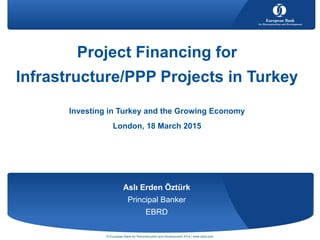 Aslı Erden Öztürk
Principal Banker
EBRD
Project Financing for
Infrastructure/PPP Projects in Turkey
Investing in Turkey and the Growing Economy
London, 18 March 2015
© European Bank for Reconstruction and Development 2014 | www.ebrd.com
 