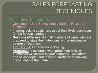 SALES FORECASTING TECHNIQUESQualitative TechniquesConsumer / User Survey Model (Market Research Method)Involves asking customers about their likely purchases for the forecast period.Best possible use: A small numbers of users who are prepared to state their intentions with a reasonable degree of accuracy.Limitations: Organisational Buying.Problems: to ascertain what proportion of likely purchases will accrue to your company. Customers and salespeople tend to be optimistic when making predictions for the future.
