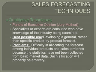 SALES FORECASTING TECHNIQUESQualitative TechniquesPanels of Executive Opinion (Jury Method)Specialists or experts are consulted who have knowledge of the industry being examined.Best possible use:Developing a general, rather than specific product-by-product forecast.Problems:  Difficulty in allocating the forecast among individual products and sales territories because the statistics have not been collected from basic market data. Such allocation will probably be arbitrary.
