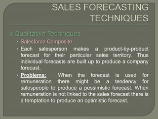 SALES FORECASTING TECHNIQUESQualitative TechniquesSalesforce CompositeEach salesperson makes a product-by-product forecast for their particular sales territory. Thus individual forecasts are built up to produce a company forecast.Problems: When the forecast is used for remuneration there might be a tendency for salespeople to produce a pessimistic forecast. When remuneration is not linked to the sales forecast there is a temptation to produce an optimistic forecast.
